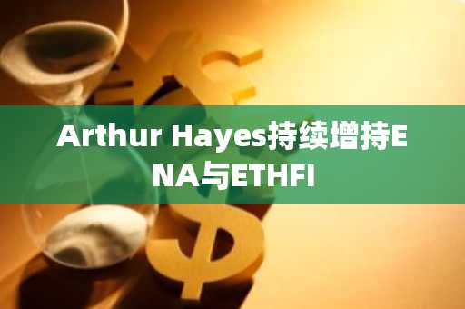 Arthur Hayes持续增持ENA与ETHFI