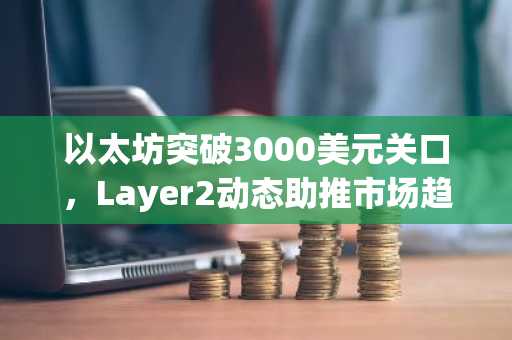 以太坊突破3000美元关口，Layer2动态助推市场趋势，币安官方交易所助你把握机遇