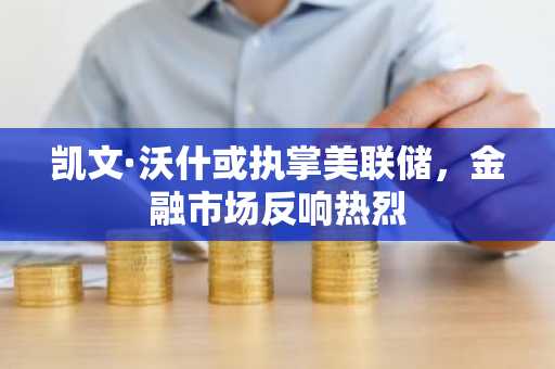 凯文·沃什或执掌美联储，金融市场反响热烈