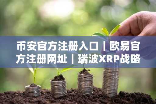 币安官方注册入口｜欧易官方注册网址｜瑞波XRP战略解析：非印钞机而是生态引擎