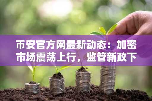 币安官方网最新动态：加密市场震荡上行，监管新政下交易趋势引关注