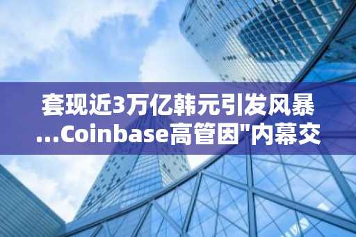 套现近3万亿韩元引发风暴…Coinbase高管因"内幕交易"正式受审