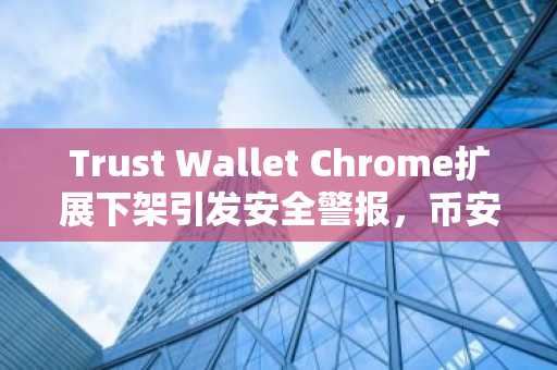 Trust Wallet Chrome扩展下架引发安全警报，币安官方网与欧易官网提醒用户警惕假冒程序