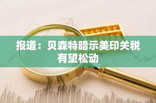 报道：贝森特暗示美印关税有望松动