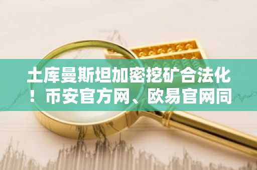 土库曼斯坦加密挖矿合法化！币安官方网、欧易官网同步跟进监管新政