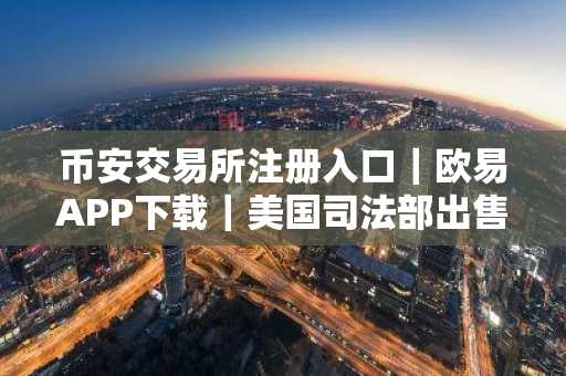 币安交易所注册入口｜欧易APP下载｜美国司法部出售630万比特币引监管争议