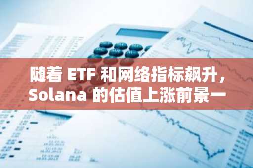 随着 ETF 和网络指标飙升，Solana 的估值上涨前景一片光明。