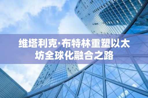 维塔利克·布特林重塑以太坊全球化融合之路