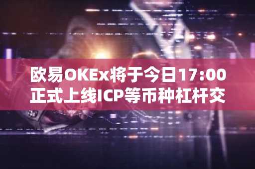 欧易OKEx将于今日17:00正式上线ICP等币种杠杆交易