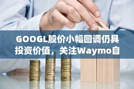 GOOGL股价小幅回调仍具投资价值，关注Waymo自动驾驶进展与AI财报