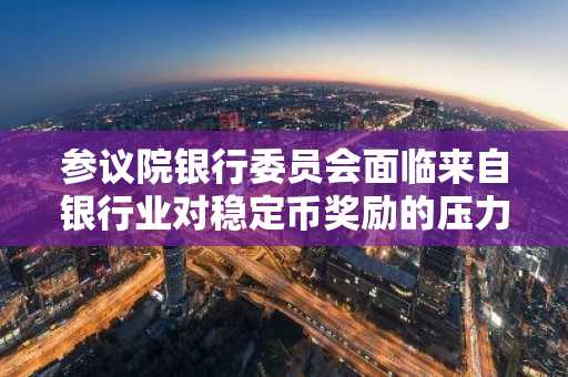 参议院银行委员会面临来自银行业对稳定币奖励的压力