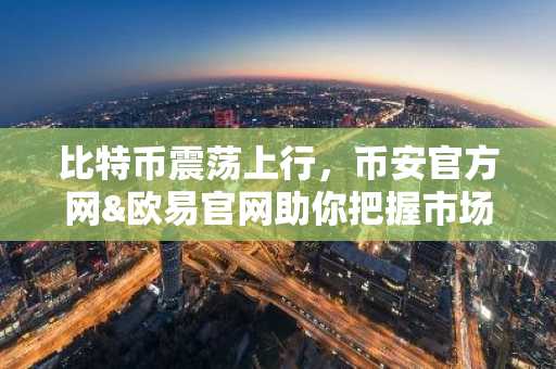比特币震荡上行，币安官方网&欧易官网助你把握市场趋势