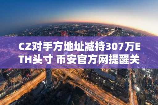 CZ对手方地址减持307万ETH头寸 币安官方网提醒关注市场趋势与清算风险
