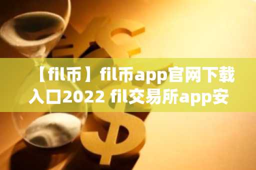 【fil币】fil币app官网下载入口2022 fil交易所app安卓版下载