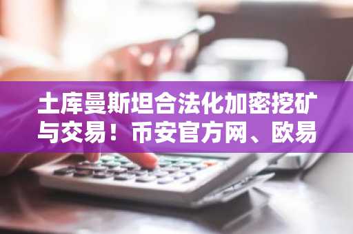 土库曼斯坦合法化加密挖矿与交易！币安官方网、欧易官网同步更新监管新政应对指南