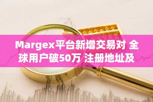Margex平台新增交易对 全球用户破50万 注册地址及APP下载入口更新