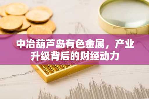 中冶葫芦岛有色金属，产业升级背后的财经动力