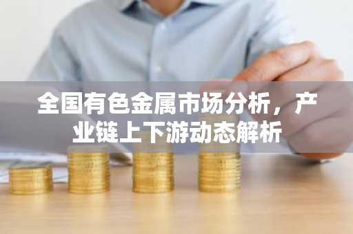 全国有色金属市场分析，产业链上下游动态解析