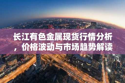 长江有色金属现货行情分析，价格波动与市场趋势解读