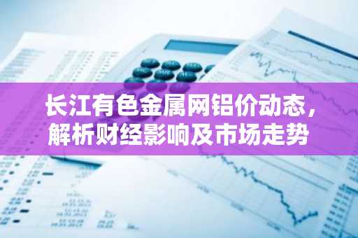 长江有色金属网铝价动态，解析财经影响及市场走势