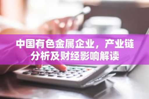 中国有色金属企业，产业链分析及财经影响解读
