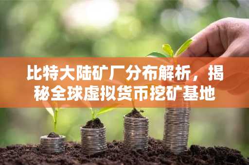 比特大陆矿厂分布解析，揭秘全球虚拟货币挖矿基地