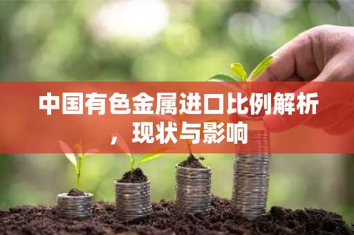 中国有色金属进口比例解析，现状与影响