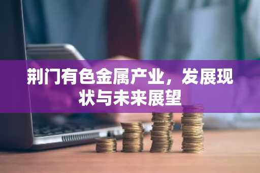 荆门有色金属产业，发展现状与未来展望