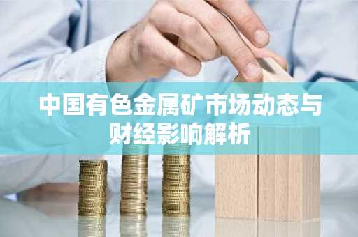 中国有色金属矿市场动态与财经影响解析