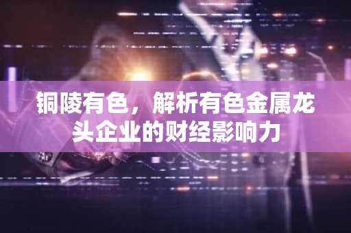铜陵有色，解析有色金属龙头企业的财经影响力