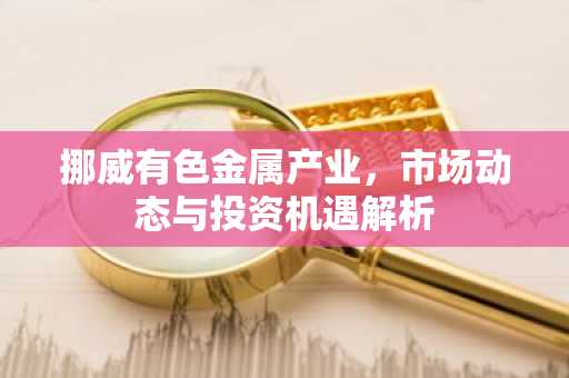 挪威有色金属产业，市场动态与投资机遇解析