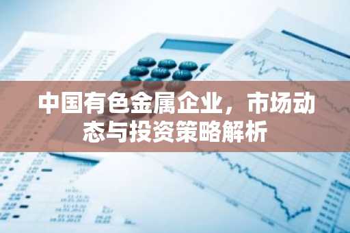 中国有色金属企业，市场动态与投资策略解析
