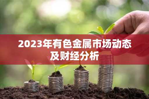 2023年有色金属市场动态及财经分析