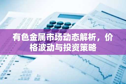有色金属市场动态解析，价格波动与投资策略