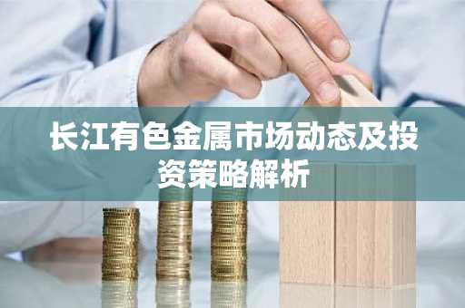 长江有色金属市场动态及投资策略解析