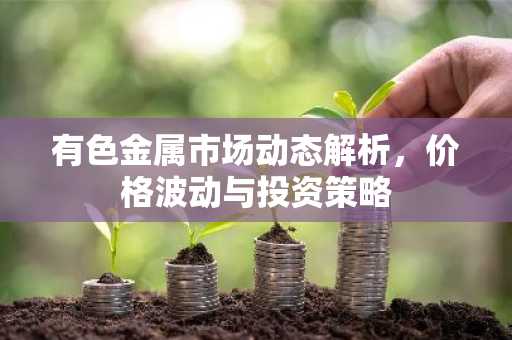 有色金属市场动态解析，价格波动与投资策略