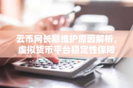 云币网长期维护原因解析，虚拟货币平台稳定性保障