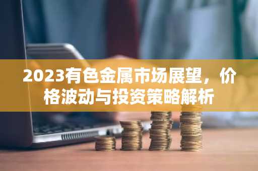 2023有色金属市场展望，价格波动与投资策略解析