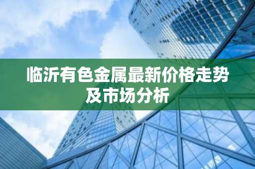 临沂有色金属最新价格走势及市场分析