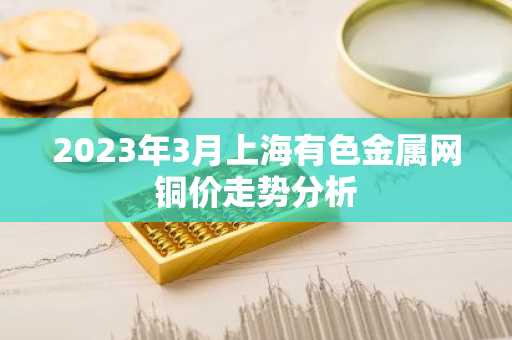 2023年3月上海有色金属网铜价走势分析