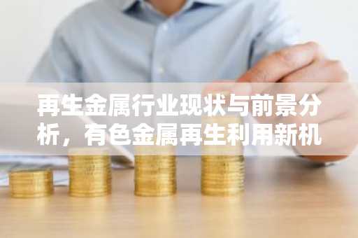再生金属行业现状与前景分析，有色金属再生利用新机遇