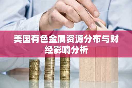 美国有色金属资源分布与财经影响分析