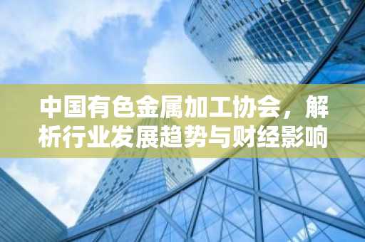 中国有色金属加工协会，解析行业发展趋势与财经影响