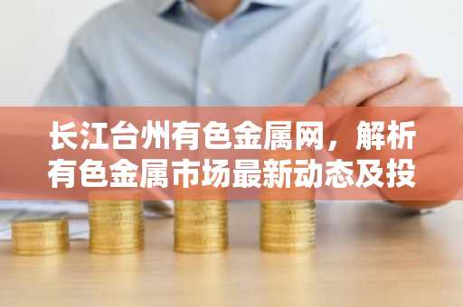 长江台州有色金属网，解析有色金属市场最新动态及投资策略