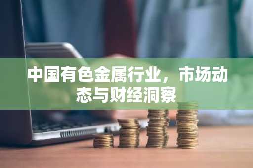 中国有色金属行业，市场动态与财经洞察