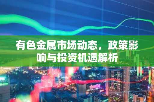 有色金属市场动态，政策影响与投资机遇解析
