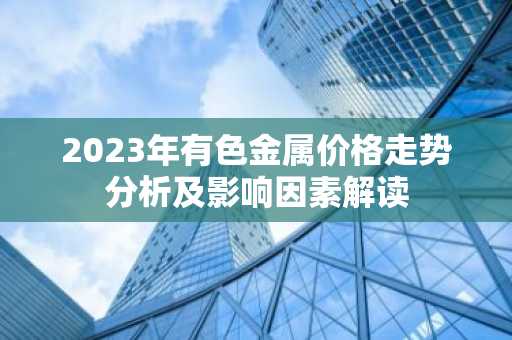 2023年有色金属价格走势分析及影响因素解读